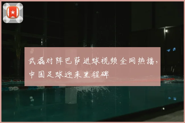 武磊对阵巴萨进球视频全网热播，中国足球迎来里程碑