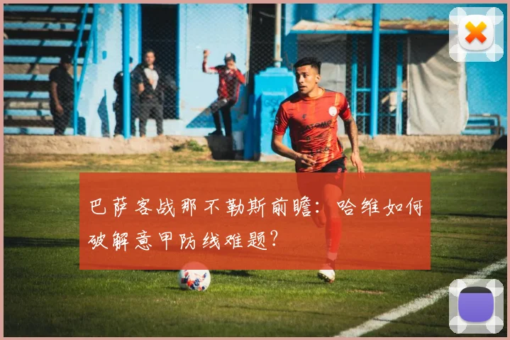 巴萨客战那不勒斯前瞻：哈维如何破解意甲防线难题？