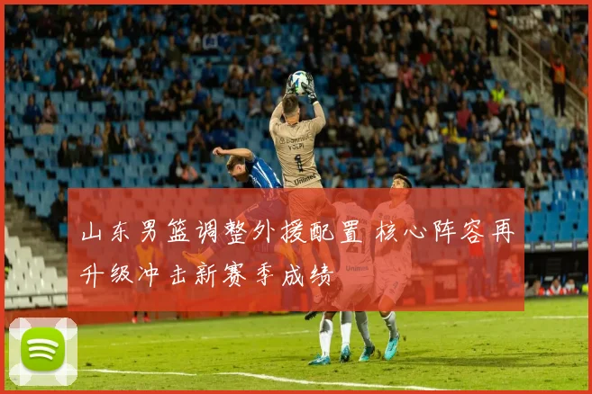 山东男篮调整外援配置 核心阵容再升级冲击新赛季成绩