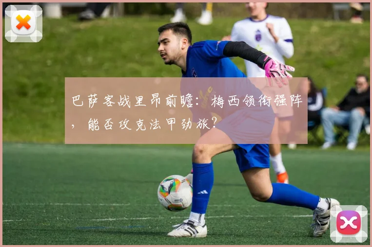 巴萨客战里昂前瞻：梅西领衔强阵，能否攻克法甲劲旅？