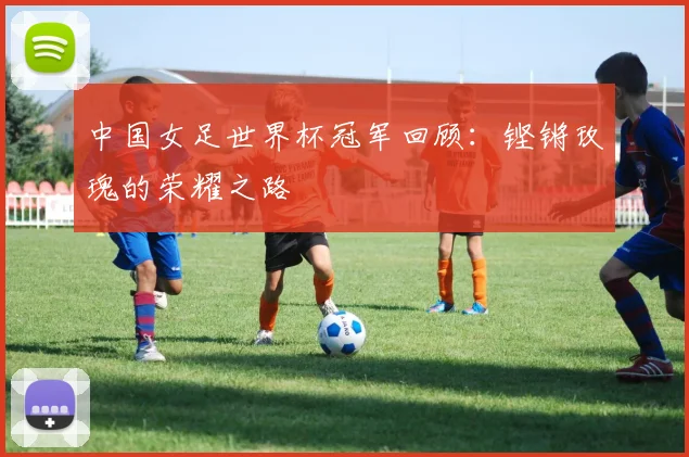 中国女足世界杯冠军回顾：铿锵玫瑰的荣耀之路