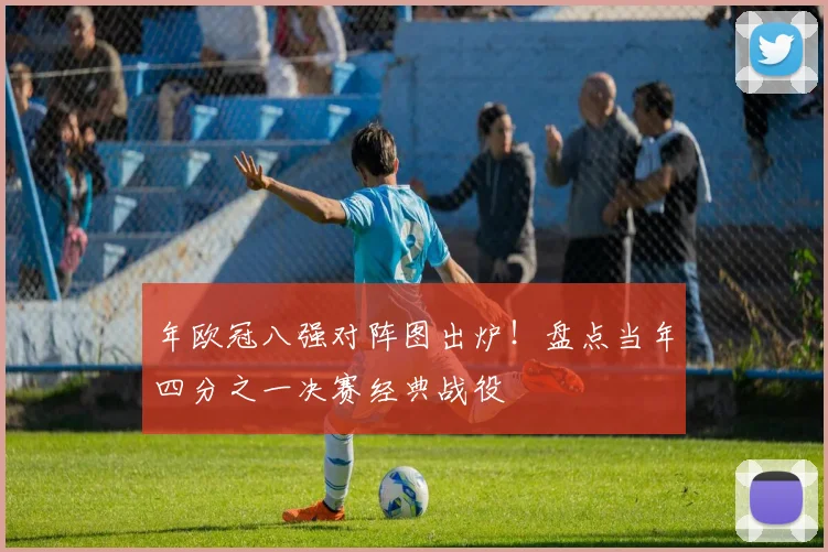 年欧冠八强对阵图出炉！盘点当年四分之一决赛经典战役