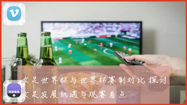 女足世界杯与世界杯赛制对比 探讨女足发展机遇与观赛看点