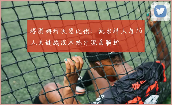 塔图姆对决恩比德：凯尔特人与76人关键战技术统计深度解析