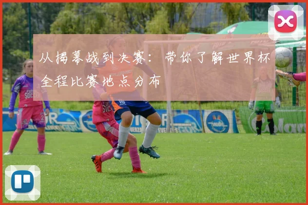 从揭幕战到决赛：带你了解世界杯全程比赛地点分布
