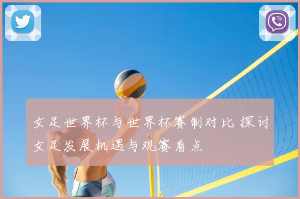 女足世界杯与世界杯赛制对比 探讨女足发展机遇与观赛看点