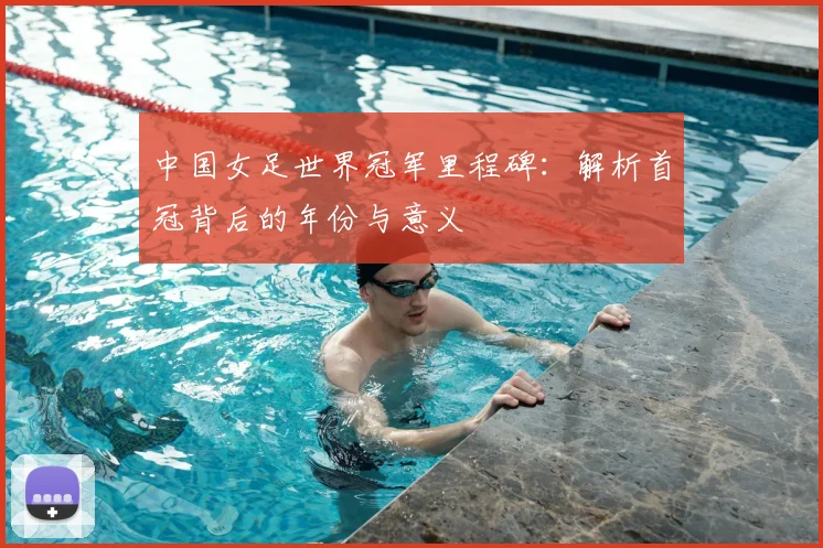 中国女足世界冠军里程碑：解析首冠背后的年份与意义