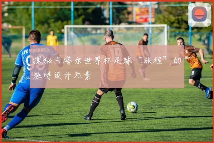 探秘卡塔尔世界杯足球“旅程”的独特设计元素
