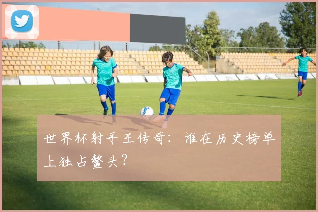 世界杯射手王传奇：谁在历史榜单上独占鳌头？
