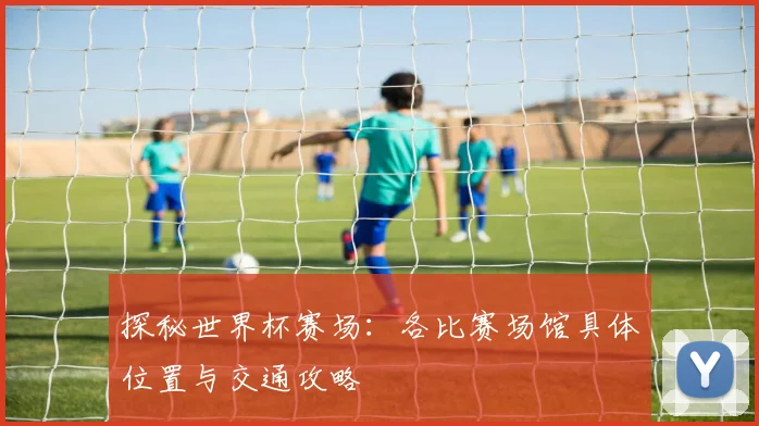 探秘世界杯赛场：各比赛场馆具体位置与交通攻略