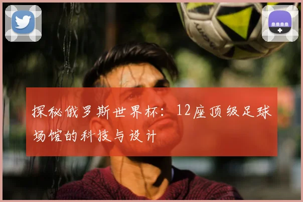 探秘俄罗斯世界杯：12座顶级足球场馆的科技与设计