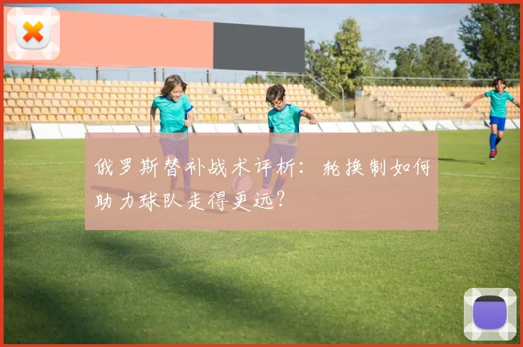 俄罗斯替补战术评析：轮换制如何助力球队走得更远？