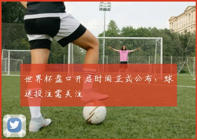 世界杯盘口开启时间正式公布，球迷投注需关注