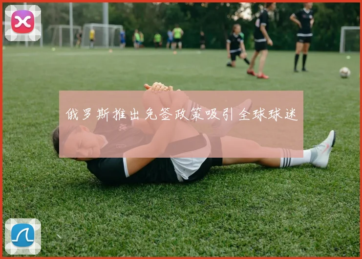 俄罗斯推出免签政策吸引全球球迷